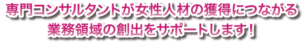 専門コンサルタントが女性人材の獲得につながる業務領域の創出をサポートします！